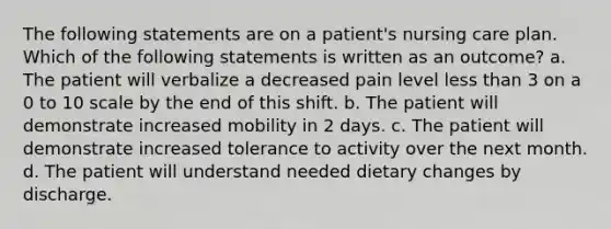 The following statements are on a patient's nursing care plan. Which of the following statements is written as an outcome? a. The patient will verbalize a decreased pain level less than 3 on a 0 to 10 scale by the end of this shift. b. The patient will demonstrate increased mobility in 2 days. c. The patient will demonstrate increased tolerance to activity over the next month. d. The patient will understand needed dietary changes by discharge.