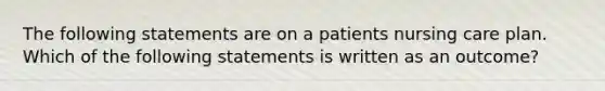 The following statements are on a patients nursing care plan. Which of the following statements is written as an outcome?