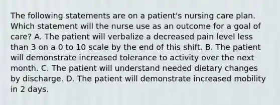 The following statements are on a patient's nursing care plan. Which statement will the nurse use as an outcome for a goal of care? A. The patient will verbalize a decreased pain level less than 3 on a 0 to 10 scale by the end of this shift. B. The patient will demonstrate increased tolerance to activity over the next month. C. The patient will understand needed dietary changes by discharge. D. The patient will demonstrate increased mobility in 2 days.