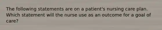 The following statements are on a patient's nursing care plan. Which statement will the nurse use as an outcome for a goal of care?