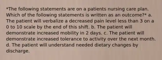 *The following statements are on a patients nursing care plan. Which of the following statements is written as an outcome?* a. The patient will verbalize a decreased pain level less than 3 on a 0 to 10 scale by the end of this shift. b. The patient will demonstrate increased mobility in 2 days. c. The patient will demonstrate increased tolerance to activity over the next month. d. The patient will understand needed dietary changes by discharge.