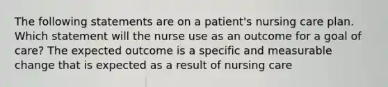 The following statements are on a patient's nursing care plan. Which statement will the nurse use as an outcome for a goal of care? The expected outcome is a specific and measurable change that is expected as a result of nursing care