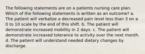 The following statements are on a patients nursing care plan. Which of the following statements is written as an outcome? a. The patient will verbalize a decreased pain level less than 3 on a 0 to 10 scale by the end of this shift. b. The patient will demonstrate increased mobility in 2 days. c. The patient will demonstrate increased tolerance to activity over the next month. d. The patient will understand needed dietary changes by discharge.