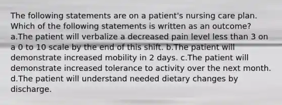 The following statements are on a patient's nursing care plan. Which of the following statements is written as an outcome? a.The patient will verbalize a decreased pain level less than 3 on a 0 to 10 scale by the end of this shift. b.The patient will demonstrate increased mobility in 2 days. c.The patient will demonstrate increased tolerance to activity over the next month. d.The patient will understand needed dietary changes by discharge.