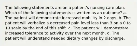 The following statements are on a patient's nursing care plan. Which of the following statements is written as an outcome? a. The patient will demonstrate increased mobility in 2 days. b. The patient will verbalize a decreased pain level <a href='https://www.questionai.com/knowledge/k7BtlYpAMX-less-than' class='anchor-knowledge'>less than</a> 3 on a 0 to 10 scale by the end of this shift. c. The patient will demonstrate increased tolerance to activity over the next month. d. The patient will understand needed dietary changes by discharge.