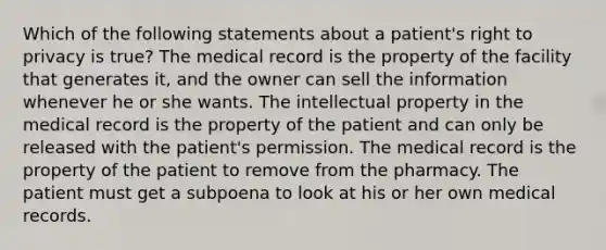 Which of the following statements about a patient's right to privacy is true? The medical record is the property of the facility that generates it, and the owner can sell the information whenever he or she wants. The intellectual property in the medical record is the property of the patient and can only be released with the patient's permission. The medical record is the property of the patient to remove from the pharmacy. The patient must get a subpoena to look at his or her own medical records.