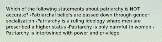 Which of the following statements about patriarchy is NOT accurate? -Patriarchal beliefs are passed down through gender socialization -Patriarchy is a ruling ideology where men are prescribed a higher status -Patriarchy is only harmful to women -Patriarchy is intertwined with power and privilege