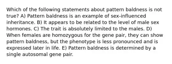 Which of the following statements about pattern baldness is not true? A) Pattern baldness is an example of sex-influenced inheritance. B) It appears to be related to the level of male sex hormones. C) The trait is absolutely limited to the males. D) When females are homozygous for the gene pair, they can show pattern baldness, but the phenotype is less pronounced and is expressed later in life. E) Pattern baldness is determined by a single autosomal gene pair.