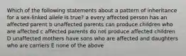 Which of the following statements about a pattern of inheritance for a sex-linked allele is true? a every affected person has an affected parent b unaffected parents can produce children who are affected c affected parents do not produce affected children D unaffected mothers have sons who are affected and daughters who are carriers E none of the above