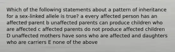 Which of the following statements about a pattern of inheritance for a sex-linked allele is true? a every affected person has an affected parent b unaffected parents can produce children who are affected c affected parents do not produce affected children D unaffected mothers have sons who are affected and daughters who are carriers E none of the above