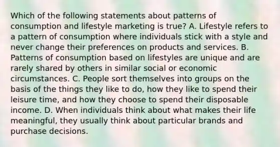 Which of the following statements about patterns of consumption and lifestyle marketing is​ true? A. Lifestyle refers to a pattern of consumption where individuals stick with a style and never change their preferences on products and services. B. Patterns of consumption based on lifestyles are unique and are rarely shared by others in similar social or economic circumstances. C. People sort themselves into groups on the basis of the things they like to​ do, how they like to spend their leisure​ time, and how they choose to spend their disposable income. D. When individuals think about what makes their life​ meaningful, they usually think about particular brands and purchase decisions.