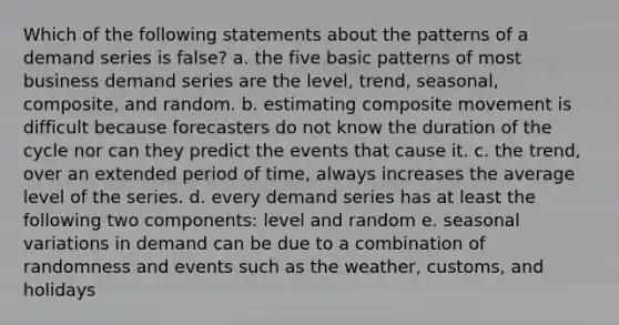 Which of the following statements about the patterns of a demand series is false? a. the five basic patterns of most business demand series are the level, trend, seasonal, composite, and random. b. estimating composite movement is difficult because forecasters do not know the duration of the cycle nor can they predict the events that cause it. c. the trend, over an extended period of time, always increases the average level of the series. d. every demand series has at least the following two components: level and random e. seasonal variations in demand can be due to a combination of randomness and events such as the weather, customs, and holidays