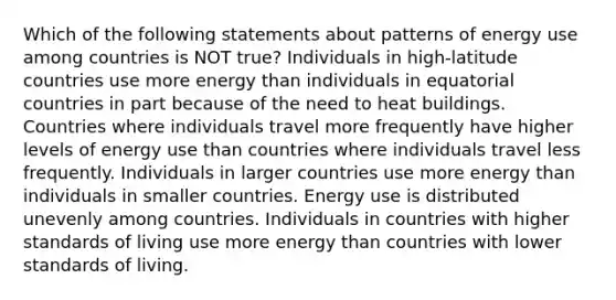 Which of the following statements about patterns of energy use among countries is NOT true? Individuals in high-latitude countries use more energy than individuals in equatorial countries in part because of the need to heat buildings. Countries where individuals travel more frequently have higher levels of energy use than countries where individuals travel less frequently. Individuals in larger countries use more energy than individuals in smaller countries. Energy use is distributed unevenly among countries. Individuals in countries with higher standards of living use more energy than countries with lower standards of living.