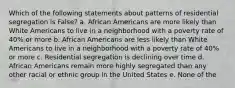 Which of the following statements about patterns of residential segregation is False? a. African Americans are more likely than White Americans to live in a neighborhood with a poverty rate of 40% or more b. African Americans are less likely than White Americans to live in a neighborhood with a poverty rate of 40% or more c. Residential segregation is declining over time d. African Americans remain more highly segregated than any other racial or ethnic group in the United States e. None of the