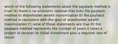 which of the following statements about the payback method is true? A) there is no economic rational that links the payback method to shareholder wealth maximization B) the payback method is consistent with the goal of shareholder wealth maximization C) none of these statements are true D) the payback method represents the number of years it takes a project to recover its initial investment plus a required rate of return