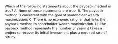 Which of the following statements about the payback method is true? A. None of these statements are true. B. The payback method is consistent with the goal of shareholder wealth maximization. C. There is no economic rational that links the payback method to shareholder wealth maximization. D. The payback method represents the number of years it takes a project to recover its initial investment plus a required rate of return.