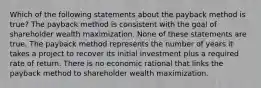 Which of the following statements about the payback method is true? The payback method is consistent with the goal of shareholder wealth maximization. None of these statements are true. The payback method represents the number of years it takes a project to recover its initial investment plus a required rate of return. There is no economic rational that links the payback method to shareholder wealth maximization.