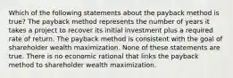 Which of the following statements about the payback method is true? The payback method represents the number of years it takes a project to recover its initial investment plus a required rate of return. The payback method is consistent with the goal of shareholder wealth maximization. None of these statements are true. There is no economic rational that links the payback method to shareholder wealth maximization.