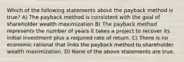 Which of the following statements about the payback method is true? A) The payback method is consistent with the goal of shareholder wealth maximization B) The payback method represents the number of years it takes a project to recover its initial investment plus a required rate of return. C) There is no economic rational that links the payback method to shareholder wealth maximization. D) None of the above statements are true.