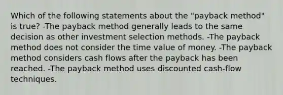 Which of the following statements about the "payback method" is true? -The payback method generally leads to the same decision as other investment selection methods. -The payback method does not consider the time value of money. -The payback method considers cash flows after the payback has been reached. -The payback method uses discounted cash-flow techniques.