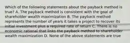 Which of the following statements about the payback method is true? A. The payback method is consistent with the goal of shareholder wealth maximization B. The payback method represents the number of years it takes a project to recover its initial investment plus a required rate of return C. There is no economic rational that links the payback method to shareholder wealth maximization D. None of the above statements are true