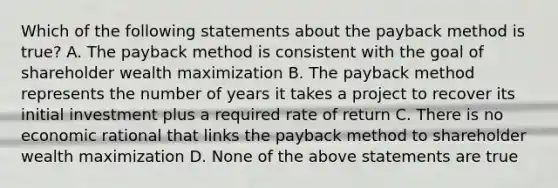 Which of the following statements about the payback method is true? A. The payback method is consistent with the goal of shareholder wealth maximization B. The payback method represents the number of years it takes a project to recover its initial investment plus a required rate of return C. There is no economic rational that links the payback method to shareholder wealth maximization D. None of the above statements are true