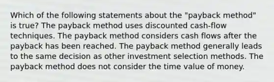 Which of the following statements about the "payback method" is true? The payback method uses discounted cash-flow techniques. The payback method considers cash flows after the payback has been reached. The payback method generally leads to the same decision as other investment selection methods. The payback method does not consider the time value of money.