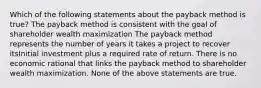 Which of the following statements about the payback method is true? The payback method is consistent with the goal of shareholder wealth maximization The payback method represents the number of years it takes a project to recover itsInitial investment plus a required rate of return. There is no economic rational that links the payback method to shareholder wealth maximization. None of the above statements are true.