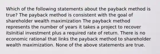 Which of the following statements about the payback method is true? The payback method is consistent with the goal of shareholder wealth maximization The payback method represents the number of years it takes a project to recover itsInitial investment plus a required rate of return. There is no economic rational that links the payback method to shareholder wealth maximization. None of the above statements are true.