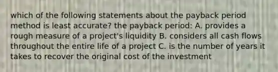 which of the following statements about the payback period method is least accurate? the payback period: A. provides a rough measure of a project's liquidity B. considers all cash flows throughout the entire life of a project C. is the number of years it takes to recover the original cost of the investment