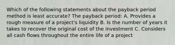 Which of the following statements about the payback period method is least accurate? The payback period: A. Provides a rough measure of a project's liquidity B. Is the number of years it takes to recover the original cost of the investment C. Considers all cash flows throughout the entire life of a project