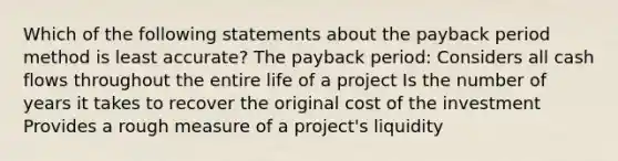 Which of the following statements about the payback period method is least accurate? The payback period: Considers all cash flows throughout the entire life of a project Is the number of years it takes to recover the original cost of the investment Provides a rough measure of a project's liquidity