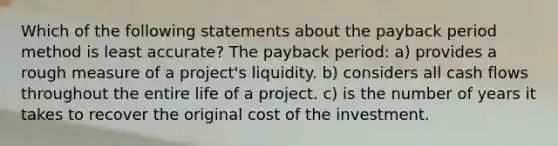 Which of the following statements about the payback period method is least accurate? The payback period: a) provides a rough measure of a project's liquidity. b) considers all cash flows throughout the entire life of a project. c) is the number of years it takes to recover the original cost of the investment.