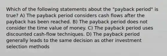 Which of the following statements about the "payback period" is true? A) The payback period considers cash flows after the payback has been reached. B) The payback period does not consider the time value of money. C) The payback period uses discounted cash-flow techniques. D) The payback period generally leads to the same decision as other investment selection methods