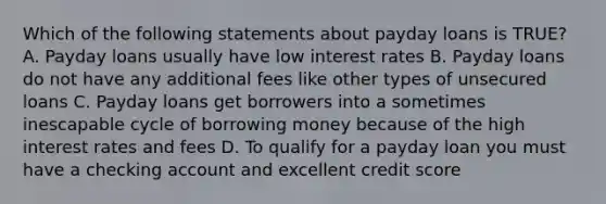 Which of the following statements about payday loans is TRUE? A. Payday loans usually have low interest rates B. Payday loans do not have any additional fees like other types of unsecured loans C. Payday loans get borrowers into a sometimes inescapable cycle of borrowing money because of the high interest rates and fees D. To qualify for a payday loan you must have a checking account and excellent credit score