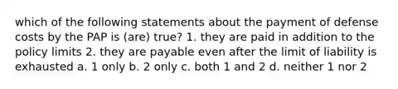 which of the following statements about the payment of defense costs by the PAP is (are) true? 1. they are paid in addition to the policy limits 2. they are payable even after the limit of liability is exhausted a. 1 only b. 2 only c. both 1 and 2 d. neither 1 nor 2