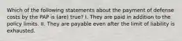 Which of the following statements about the payment of defense costs by the PAP is (are) true? I. They are paid in addition to the policy limits. II. They are payable even after the limit of liability is exhausted.