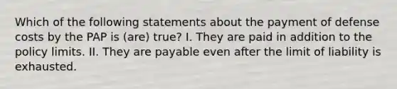 Which of the following statements about the payment of defense costs by the PAP is (are) true? I. They are paid in addition to the policy limits. II. They are payable even after the limit of liability is exhausted.