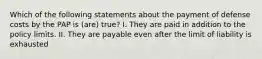 Which of the following statements about the payment of defense costs by the PAP is (are) true? I. They are paid in addition to the policy limits. II. They are payable even after the limit of liability is exhausted