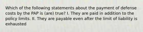 Which of the following statements about the payment of defense costs by the PAP is (are) true? I. They are paid in addition to the policy limits. II. They are payable even after the limit of liability is exhausted