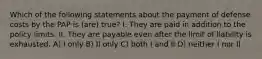 Which of the following statements about the payment of defense costs by the PAP is (are) true? I. They are paid in addition to the policy limits. II. They are payable even after the limit of liability is exhausted. A) I only B) II only C) both I and II D) neither I nor II