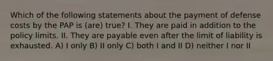 Which of the following statements about the payment of defense costs by the PAP is (are) true? I. They are paid in addition to the policy limits. II. They are payable even after the limit of liability is exhausted. A) I only B) II only C) both I and II D) neither I nor II