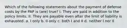 Which of the following statements about the payment of defense costs by the PAP is (are) true? I. They are paid in addition to the policy limits. II. They are payable even after the limit of liability is exhausted. a. I only b. II only c. both I and II d. neither I nor II