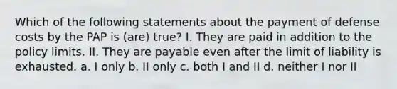 Which of the following statements about the payment of defense costs by the PAP is (are) true? I. They are paid in addition to the policy limits. II. They are payable even after the limit of liability is exhausted. a. I only b. II only c. both I and II d. neither I nor II