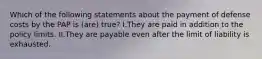 Which of the following statements about the payment of defense costs by the PAP is (are) true? I.They are paid in addition to the policy limits. II.They are payable even after the limit of liability is exhausted.