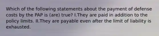 Which of the following statements about the payment of defense costs by the PAP is (are) true? I.They are paid in addition to the policy limits. II.They are payable even after the limit of liability is exhausted.