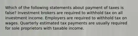 Which of the following statements about payment of taxes is false? Investment brokers are required to withhold tax on all investment income. Employers are required to withhold tax on wages. Quarterly estimated tax payments are usually required for sole proprietors with taxable income.