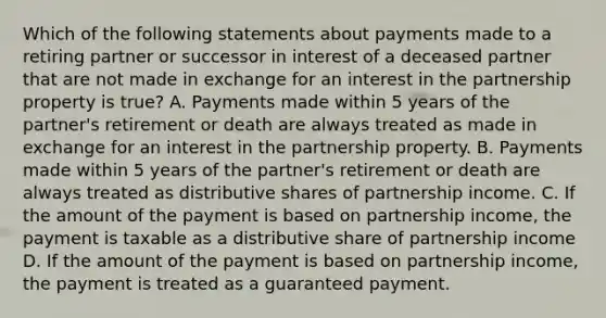 Which of the following statements about payments made to a retiring partner or successor in interest of a deceased partner that are not made in exchange for an interest in the partnership property is true? A. Payments made within 5 years of the partner's retirement or death are always treated as made in exchange for an interest in the partnership property. B. Payments made within 5 years of the partner's retirement or death are always treated as distributive shares of partnership income. C. If the amount of the payment is based on partnership income, the payment is taxable as a distributive share of partnership income D. If the amount of the payment is based on partnership income, the payment is treated as a guaranteed payment.