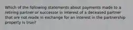 Which of the following statements about payments made to a retiring partner or successor in interest of a deceased partner that are not made in exchange for an interest in the partnership property is true?