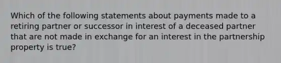 Which of the following statements about payments made to a retiring partner or successor in interest of a deceased partner that are not made in exchange for an interest in the partnership property is true?